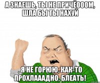 А знаешь, ты не причёооом, шла бы ты нахуй , я не горюю, как-то прохлааадно, блеать!