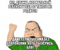 Нет, дубина, нормальный ребёнок у тебя от такого не родится , даже если ты сама без отклонений, хоть ты усрись, бля!