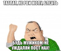 Таглат, не рви жопу, БЛЕАТЬ будь мужиком, не уждаляй пост нах!