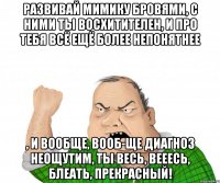 Развивай мимику бровями, с ними ты восхитителен, и про тебя всё ещё более непонятнее , и вообще, вооб-ще диагноз неощутим, ты весь, вееесь, блеать, прекрасный!