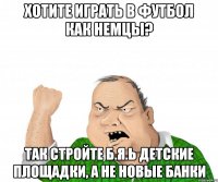 хотите играть в футбол как немцы? так стройте б.я.ь детские площадки, а не новые банки