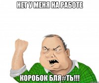 Нет у меня на работе Коробок бля#ть!!!