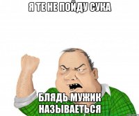 я те не пойду сука блядь мужик называеться