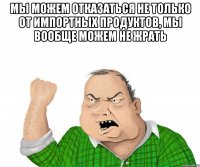 Мы можем отказаться не только от импортных продуктов, мы вообще можем не жрать 