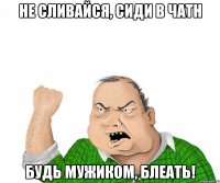 Не сливайся, сиди в чатн Будь мужиком, блеать!