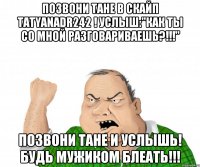 Позвони Тане в скайп tatyanadr242 ! Услыш:"Как ты со мной разговариваешь?!!!" Позвони Тане и услышь! Будь мужиком блеать!!!