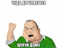 Чудо де шляєшся Шуруй дому