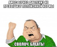 амосферноэ давлениэ не превышаэт положэнной нормы , сволоч, блеать!