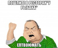 Пошлите в ресторан"У рыбака" Ептвоюмать