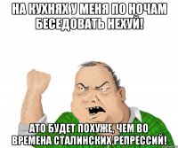 На кухнях у меня по ночам беседовать нехуй! Ато будет похуже, чем во времена сталинских репрессий!