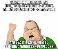 На кухнях у меня по ночам беседовать нехуй! Попить захотел, попил пошёл и всёооо - спать ушол! Ато будет похуже, чем во времена сталинских репрессий!