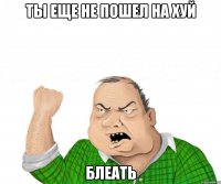 ТЫ ЕЩЕ НЕ ПОШЕЛ НА ХУЙ БЛЕАТЬ
