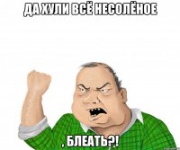 Да хули всё несолёное , блеать?!
