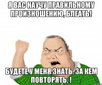 я вас научу правильному произношению, блеать! будете у меня знать, за кем повторять, !