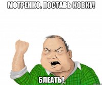 Мотренко, поставь ковку! БЛЕАТЬ!