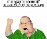 не придумал он смешной комментарий видите ли блеать! 