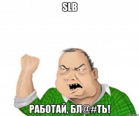 SLB Работай, бл@#ть!