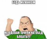 будь мужиком не одевай туфли на обед блеать!!!