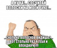 А ну ка!... Сосчитай волоски на моей руке!... ...Сколько волосков видишь?... Вот столько раз я тебя и впендюрю!!!