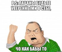 P.S: ПАЦАНЫ БУДЬТЕ УВЕРЕННЫМИ В СЕБЕ, ЧО КАК БАБЫ ТО