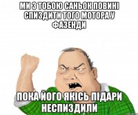 МИ З ТОБОЮ САНЬОК ПОВИНІ СПИЗДИТИ ТОГО МОТОРА У ФАЗЕНДИ ПОКА ЙОГО ЯКІСЬ ПІДАРИ НЕСПИЗДИЛИ
