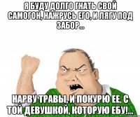 Я буду долго гнать свой самогон, нажрусь его, и лягу под забор... Нарву травы, и покурю ее, с той девушкой, которую ебу!...