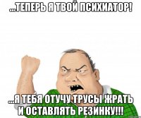 ...Теперь я твой психиатор! ...Я тебя отучу трусы жрать и оставлять резинку!!!
