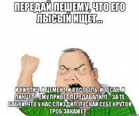 ПЕРЕДАЙ ЛЕШЕМУ, ЧТО ЕГО ЛЫСЫЙ ИЩЕТ... И КИРПИЧ, И ЦЕМЕНТ, И КОСТЫЛЬ, И ТЕСАК, И ПИНЦЕТ... ЕМУ ПРИВЕТ ПЕРЕДАВАЛИ!!!... ЗА ТЕ БАБКИ, ЧТО У НАС СПИЗДИЛ, ПУСКАЙ СЕБЕ КРУТОЙ ГРОБ ЗАКАЖЕТ...