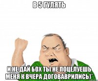 в 5 гулять и не дай бох ты не поцелуешь меня к вчера договаврились)*