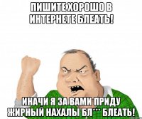Пишите хорошо в интернете блеать! ИНАЧИ Я ЗА ВАМИ ПРИДУ ЖИРНЫЙ НАХАЛЫ БЛ*** БЛЕАТЬ!