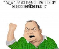 "Будут платить дань путинизму своими сыновьями." 