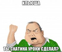 Ильюша ты скатина уроки сделал?