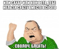 или сахар или конфета, тебе нельзя сразу вместе всё это , сволоч, блеать!