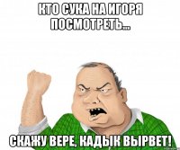 Кто сука на Игоря посмотреть... Скажу Вере, кадык вырвет!