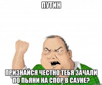 ПУТИН Признайся честно тебя зачали по пьяни на спор в сауне?