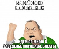 Бросай своих непослушных , пойдём со мною в заведенье покушаем, блеать!