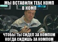 Мы вставили тебе комп в комп Чтобы ты сидел за компом когда сидишь за компом