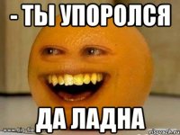 - ТЫ УПОРОЛСЯ ДА ЛАДНА