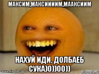 Максим,Максиииим,Мааксиим нахуй иди, долбаеб сука)0))00))