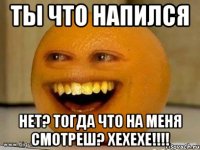 ты что напился нет? тогда что на меня смотреш? хехехе!!!!