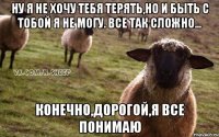 Ну я не хочу тебя терять,но и быть с тобой я не могу. Все так сложно... Конечно,дорогой,я все понимаю