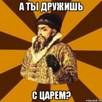 А ты дружишь С царем?