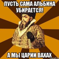 пусть сама альбина убирается! а мы царии вахах