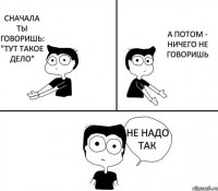 СНАЧАЛА ТЫ ГОВОРИШЬ: "ТУТ ТАКОЕ ДЕЛО" А ПОТОМ - НИЧЕГО НЕ ГОВОРИШЬ НЕ НАДО ТАК