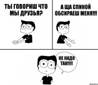 Ты говориш что мы друзья? А ща спиной обсираеш меня!!! Не надо так!!!!