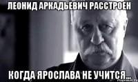 Леонид Аркадьевич расстроен Когда Ярослава не учится...