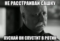 не расстраивай сашку пускай он спустит в ротик