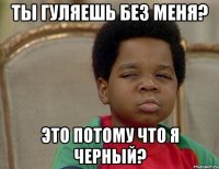 Ты гуляешь без меня? Это потому что я черный?
