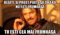 BLEATI, SI PROST POATE SA ZIKA KA NU ESTI FRUMOASA TU ESTI CEA MAI FRUMOASA