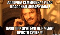 АЛЛОЧКА СЕМЁНОВНА ! У ВАС КЛАССНЫЕ АКВАРИУМЫ ! ДАЖЕ ПРИДРАТЬСЯ НЕ К ЧЕМУ ! ПРОСТО СУПЕР !!!